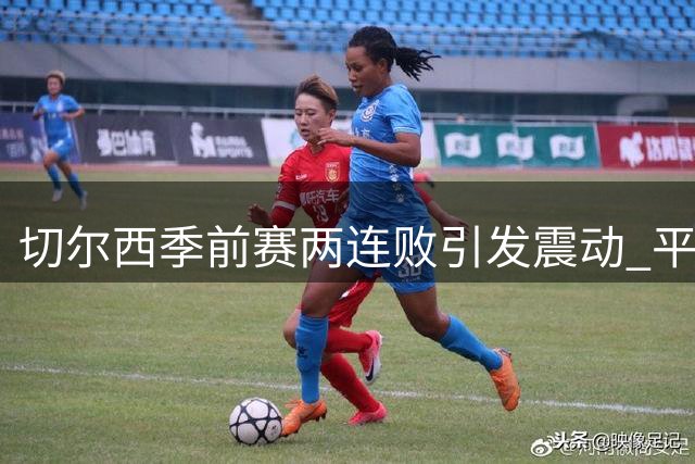 切尔西季前赛两连败引发震动 平庸球员恐遭清洗潮