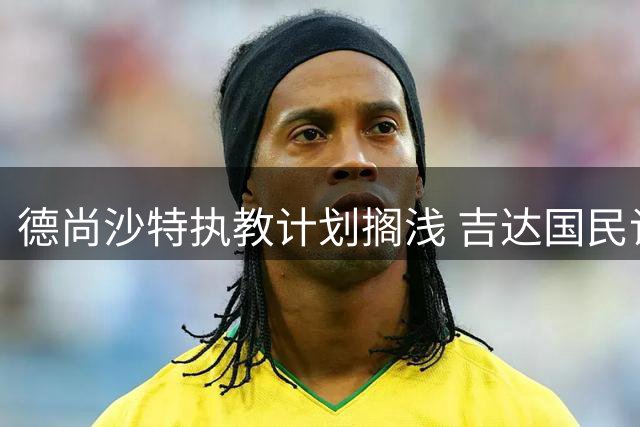 德尚沙特执教计划搁浅 吉达国民谈判推进受阻