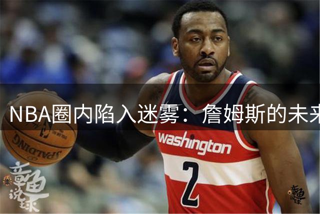 NBA圈内陷入迷雾：詹姆斯的未来去向成未知数